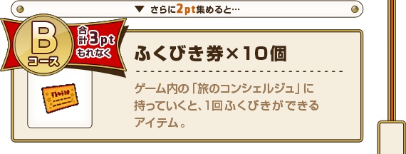 さらに2pt集めると･･･ Bコース合計3ptもれなく ふくびき券×10個 ゲーム内の「旅のコンシェルジュ」に持っていくと、1回ふくびきができるアイテム。