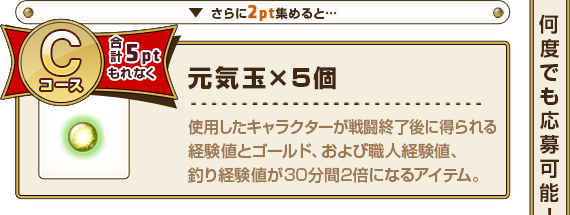 さらに2pt集めると･･･ Cコース合計5pt もれなく元気玉×5個 使用したキャラクターが戦闘終了後に得られる経験値とゴールド、および職人経験値、釣り経験値が30分間2倍になるアイテム。