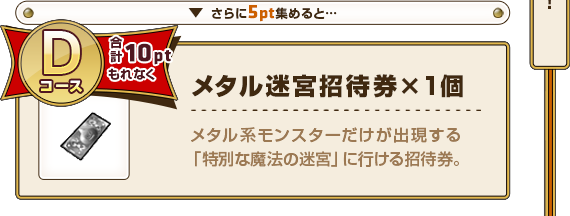 さらに5pt集めると･･･ Dコース合計10ptもれなく メタル迷宮招待券×1個 メタル系モンスターだけが出現する「特別な魔法の迷宮」に行ける招待券。