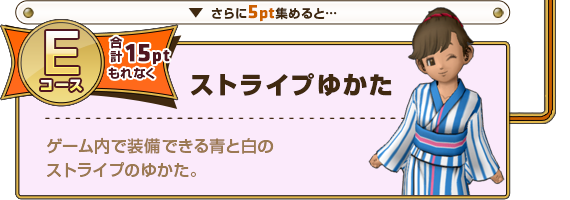 さらに5pt集めると･･･ Eコース合計15ptもれなく ストライプゆかた ゲーム内で装備できる青と白のストライプのゆかた。