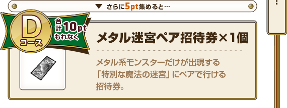 さらに5pt集めると･･･ Dコース合計10ptもれなく メタル迷宮ペア招待券×1個 メタル系モンスターだけが出現する「特別な魔法の迷宮」にペアで行ける招待券。