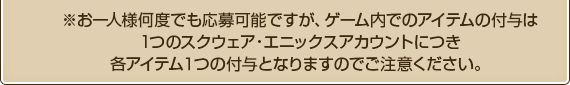 ※お一人様何度でも応募可能ですが、ゲーム内でのアイテムの付与は1つのスクウェア・エニックスアカウントにつき各アイテム１つの付与となりますのでご注意ください。