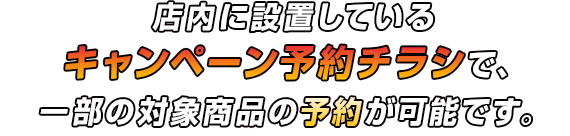 店内に設置しているキャンペーン予約チラシで、一部の対象商品の予約が可能です。