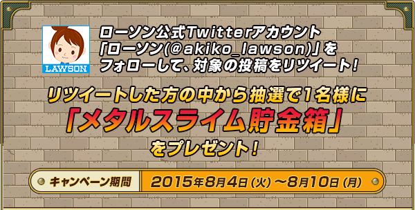 ローソン公式Twitterアカウント「ローソン(@akiko_lawson)」をフォローして、対象の投稿をリツイート！リツイートした方の中から抽選で1名様に「メタルスライム貯金箱」をプレゼント！キャンペーン期間2015年8月4日（火）～8月10日（月）