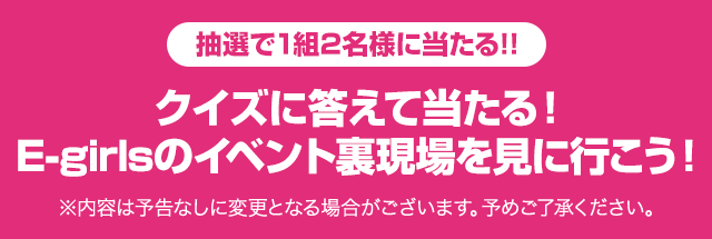 抽選で1組2名様に当たる!!クイズに答えて当たる! E-girlsのイベント裏現場を見に行こう!※内容は予告なしに変更となる場合がございます。予めご了承ください。