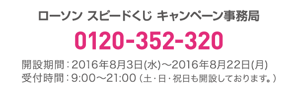 ローソン スピードくじ キャンペーン事務局 0120-352-320 開設期間:2016年8月3日(水)〜2016年8月22日(月)受付時間:9:00〜21:00(土・日・祝日も開設しております。)