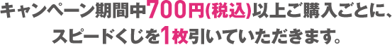 キャンペーン期間中700円(税込)以上ご購入ごとに、スピードくじを1枚引いていただきます。