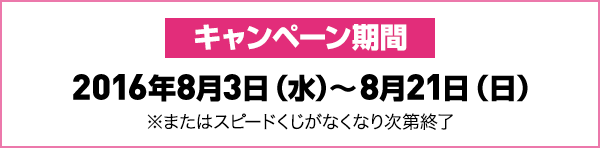 キャンペーン期間2016年8月3日(水)～8月21日(日)※またはスピードくじがなくなり次第終了