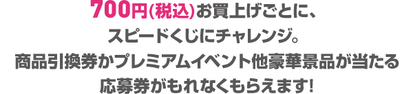 700円(税込)お買上げごとに、スピードくじにチャレンジ。商品引換券かプレミアムイベント他豪華景品が当たる応募券がもれなくもらえます!