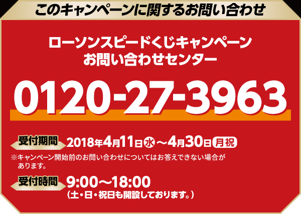 このキャンペーンに関するお問い合わせ ローソンスピードくじキャンペーン お問い合わせセンター 0120-27-3963 開設期間 2018年4月11日(水)〜4月30日(月祝) ※キャンペーン開始前のお問い合わせについてはお答えできない場合があります。 受付時間 9:00〜18:00（土・日・祝日も開設しております。）