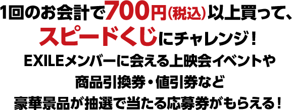 1回のお会計で700円（税込）以上買って、スピードくじにチャレンジ！ EXILEメンバーに会える上映会イベントや商品引換券・値引券など豪華景品が抽選で当たる応募券がもらえる！