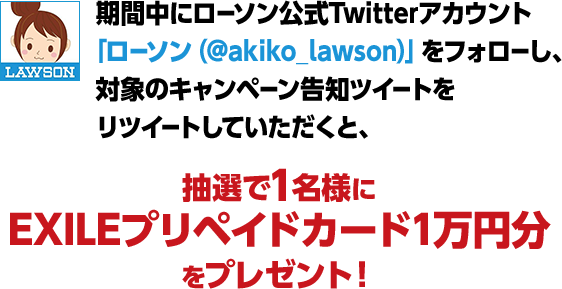 期間中にローソン公式Twitterアカウント「ローソン（@akiko_lawson）」をフォローし、対象のキャンペーン告知ツイートをリツイートしていただくと、抽選で1名様にEXILEプリペイドカード1万円分をプレゼント！