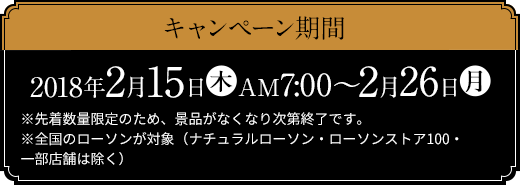 キャンペーン期間 2018年2月15日(木)AM7:00～2月26日(月) ※先着数量限定のため、景品がなくなり次第終了です。 ※全国のローソンが対象（ナチュラルローソン・ローソンストア100・一部店舗は除く）