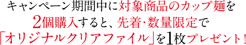 キャンペーン期間中に対象商品のカップ麺を2個購入すると、先着・数量限定で「オリジナルクリアファイル」を1枚プレゼント！