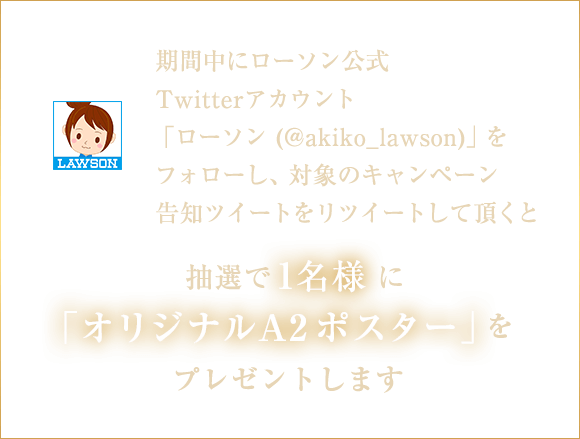 期間中にローソン公式Twitterアカウント「ローソン (@akiko_lawson)」をフォローし、対象のキャンペーン告知ツイートをリツイートして頂くと抽選で1名様に「オリジナルA2ポスター」をプレゼントします。