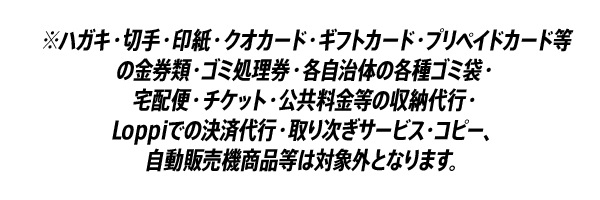 ※ハガキ・切手・印紙・クオカード・ギフトカード・プリペイドカード等の金券類・ゴミ処理券・各自治体の各種ゴミ袋・宅配便・チケット・公共料金等の収納代行・Loppiでの決済代行・取り次ぎサービス・コピー、自動販売機商品等は対象外となります。