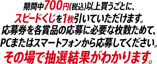 期間中700円(税込)以上買うごとに、スピードくじを1枚引いていただけます。応募券を各賞品の応募に必要な枚数ためて、PCまたはスマートフォンから応募してください。その場で抽選結果がわかります。