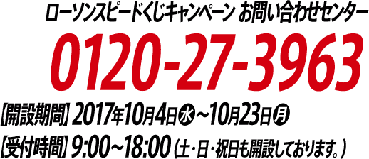 ローソンスピードくじキャンペーン お問い合わせセンター 0120-27-3963 【開設期間】2017年10月4日(水)～10月23日(月)【受付時間】9:00～18:00(土・日・祝日も開設しております。)