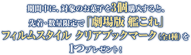 期間中に、対象のお菓子を3個購入すると、先着・数量限定で「劇場版 艦これ」フィルムスタイル クリアブックマーク(全4種)を1つプレゼント!