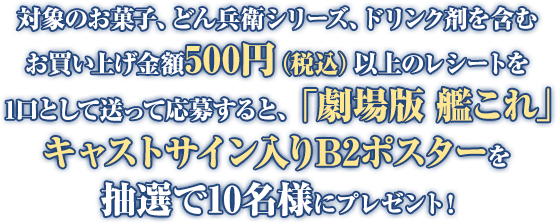 対象のお菓子、どん兵衛シリーズ、ドリンク剤を含むお買い上げ金額500円(税込)以上のレシートを1口として送って応募すると、「劇場版 艦これ」キャストサイン入りB2ポスターを抽選で10名様にプレゼント!