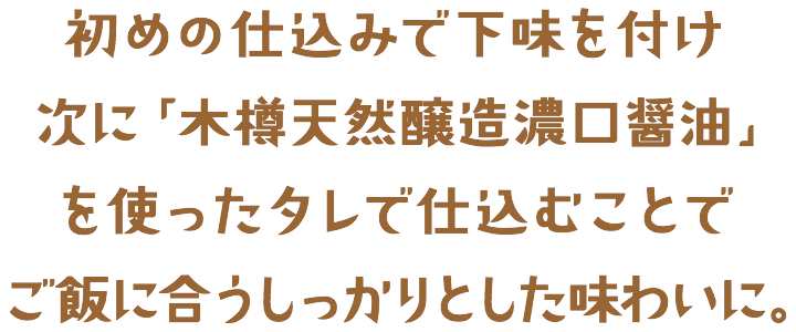 初めの仕込みで下味を付け次に「木樽天然醸造濃口醤油」を使ったタレで仕込むことでご飯に合うしっかりとした味わいに。