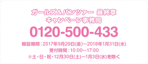 ガールズ＆パンツァー 最終章 キャンペーン事務局 0120-500-433 開設期間：2017年9月29日(金)～2018年1月31日(水) 受付時間：10:00～17:00 ※土・日・祝・12月30日(土)～1月3日(水)を除く