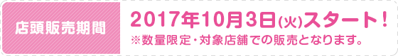 店頭販売期間 2017年10月3日(火)スタート！ ※数量限定・対象店舗での販売となります。