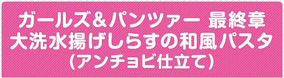 ガールズ＆パンツァー 最終章 大洗水揚げしらすの和風パスタ(アンチョビ仕立て)