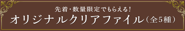 先着・数量限定でもらえる！ オリジナルクリアファイル(全5種)