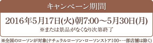 キャンペーン期間 2016年5月17日(火)朝7:00～5月30日(月) ※全国のローソンが対象(ナチュラルローソン・ローソンストア100・一部店舗は除く)