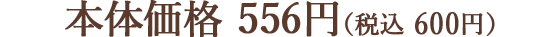 本体価格 556円（税込 600円）