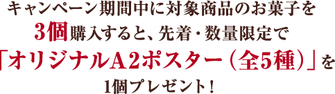 キャンペーン期間中に対象商品のお菓子を3個購入すると、 先着・数量限定で「オリジナルA2ポスター（全5種）」を 1個プレゼント!