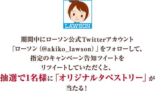 期間中にローソン公式Twitterアカウント「ローソン（@akiko_lawson）」をフォローして、 指定のキャンペーン告知ツイートをリツイートしていただくと抽選で1名様に「オリジナルタペストリー」が当たる！