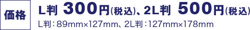 価格 L判 300円(税込)、2L判 500円(税込) L判:89mm×127mm、2L判:127mm×178mm