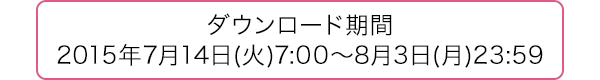 ダウンロード期間 2015年7月14日(火)7:00〜8月3日(月)23:59
