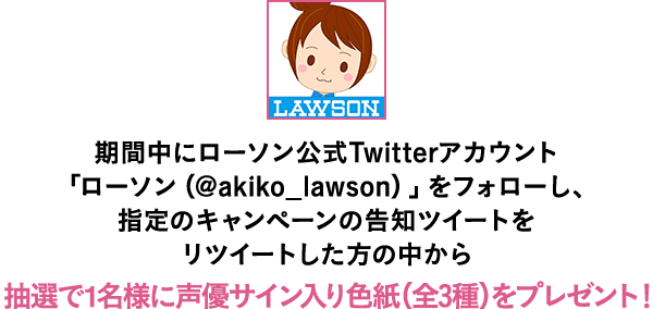 期間中にローソン公式Twitterアカウント「ローソン（@akiko_lawson）」をフォローし、指定のキャンペーンの告知ツイートをリツイートした方の中から抽選で1名様に声優サイン入り色紙（全3種）をプレゼント！