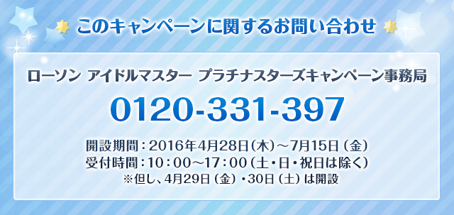 このキャンペーンに関するお問い合わせ ローソン アイドルマスター プラチナスターズキャンペーン事務局  0120-331-397  開設期間:2016年4月28日(木)～7月15日(金) 受付時間:10:00～17:00(土・日・祝日は除く) ※但し、4月29日(金)・30日(土)は開設