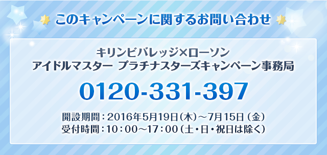 このキャンペーンに関するお問い合わせ キリンビバレッジ×ローソン アイドルマスター プラチナスターズキャンペーン事務局  0120-929-579  開設期間:2016年6月7日(火)～7月15日(金) 受付時間:10:00～17:00(土・日・祝日は除く)