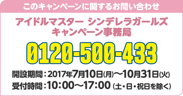 このキャンペーンに関するお問い合わせ アイドルマスター シンデレラガールズ キャンペーン事務局 0120-500-433 開設期間：2017年7月10日(月)〜10月31日(火) 受付時間：10：00～17：00（土・日・祝日を除く）