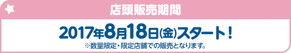 店頭販売期間 2017年8月18日(金)スタート！ ※数量限定・限定店舗での販売となります。