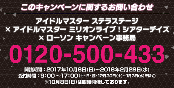 このキャンペーンに対するお問い合わせ アイドルマスター ステラステージ×アイドルマスター ミリオンライブ！ シアターデイズ×ローソン キャンペーン事務局 0120-500-433 開設期間：2017年10月8日（日）〜2018年2月28日（水） 受付時間：9:00～17:00 (土・日・祝・12月30日(土)～1月3日(水)を除く) ※10月8日(日)は臨時開催しております。