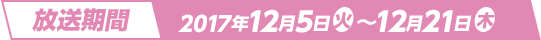 放送期間 2017年12月5日(火)～12月21日(木)