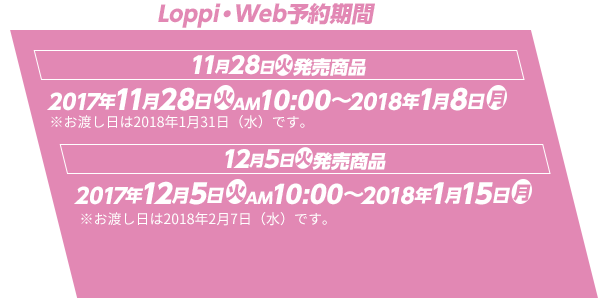 Loppi・Web予約期間 11月28日(火)発売商品 2017年11月28日(火)AM10:00～2018年1月8日(月) ※お渡し日は2018年1月31日（水）です。 12月5日(火)発売商品 2017年12月5日(火)AM10:00～2018年1月15日(月) ※お渡し日は2018年2月7日（水）です。