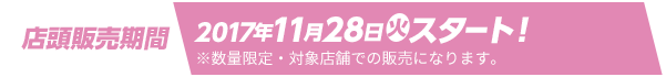 店頭販売期間 2017年11月28日(火)スタート！ ※数量限定・対象店舗での販売になります。