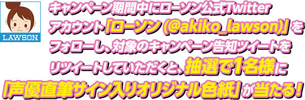 キャンペーン期間中にローソン公式Twitterアカウント「ローソン (@akiko_lawson)」をフォローし、対象のキャンペーン告知ツイートをリツイートしていただくと、抽選で1名様に「声優直筆サイン入りオリジナル色紙」が当たる！