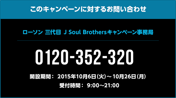 このキャンペーンに対するお問い合わせ  三代目 J Soul Brothersキャンペーン事務局 0120-352-320 開設期間: 2015年10月6日(火)〜10月26日(月) 受付時間: 9:00〜21:00