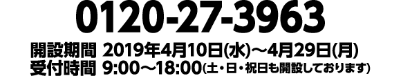 0120-27-3963 開設期間 2019年4月10日(水)〜4月29日(月) 受付時間 9:00〜18:00(土・日・祝日も開設しております)