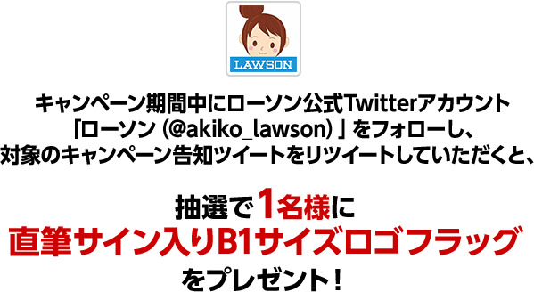 キャンペーン期間中にローソン公式Twitterアカウント「ローソン（@akiko_lawson）」をフォローし、対象のキャンペーン告知ツイートをリツイートしていただくと、抽選で1名様に直筆サイン入りB1サイズロゴフラッグをプレゼント！