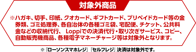 対象外商品※ハガキ、切手、印紙、クオカード、ギフトカード、プリペイドカード等の金券類、ゴミ処理券、各自治体の各種ゴミ袋、宅配便、チケット、公共料金などの収納代行、 Loppiでの決済代行・取り次ぎサービス、コピー、自動販売機商品、各種電子マネーチャージ等は対象外となります。※『ローソンスマホレジ』『セルフレジ』決済は対象外です。