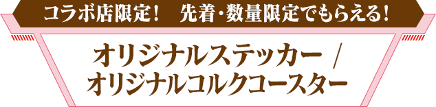 コラボ店限定！ 先着・数量限定でもらえる！　オリジナルステッカー / オリジナルコルクコースター